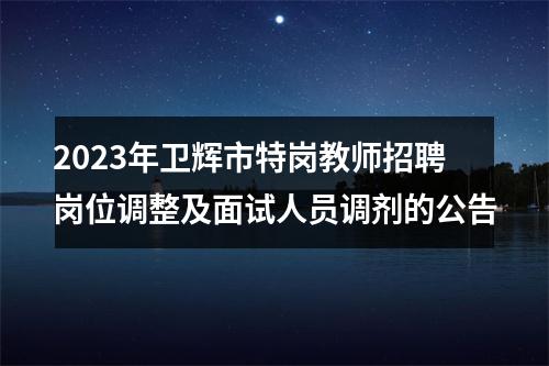 2023年卫辉市特岗教师招聘岗位调整及面试人员调剂的公告 图片