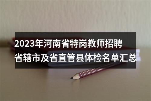 2023年河南省特岗教师招聘省辖市及省直管县体检名单汇总 图片