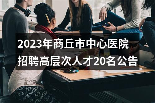2023年商丘市中心医院招聘高层次人才20名公告 图片
