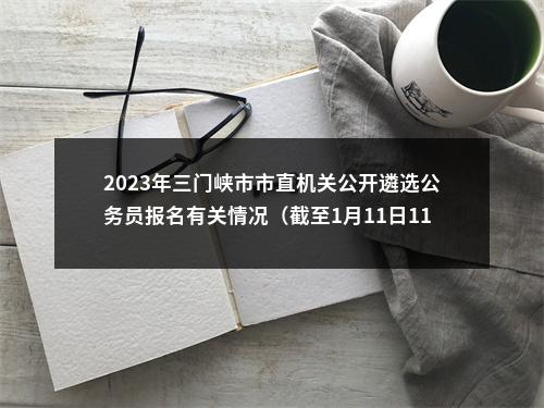 2023年三门峡市市直机关公开遴选公务员报名有关情况（截至1月11日11点） 图片