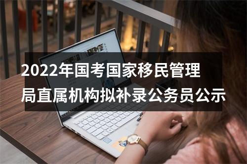 2022年国考国家移民管理局直属机构拟补录公务员公示 图片
