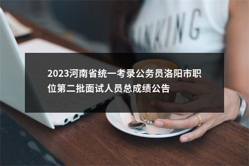 2023河南省统一考录公务员洛阳市职位第二批面试人员总成绩公告 图片