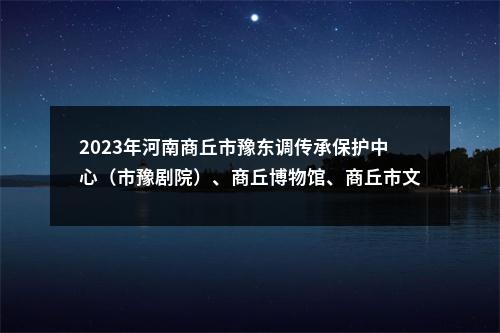 2023年河南商丘市豫东调传承保护中心（市豫剧院）、商丘博物馆、商丘市文旅融合发展中心招聘高层次人才13名公告 图片