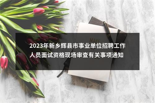 2023年新乡辉县市事业单位招聘工作人员面试资格现场审查有关事项通知 图片
