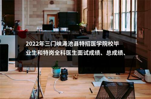 2022年三门峡渑池县特招医学院校毕业生和特岗全科医生面试成绩、总成绩、体检名单公示 图片