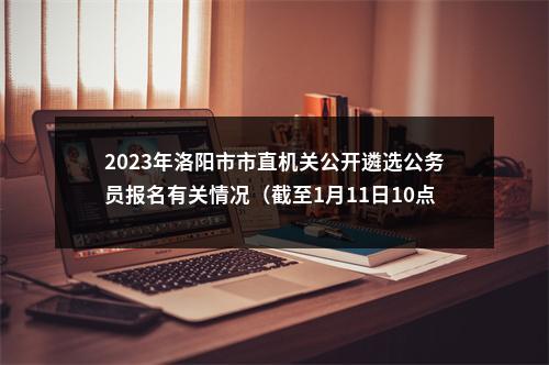 2023年洛阳市市直机关公开遴选公务员报名有关情况（截至1月11日10点） 图片